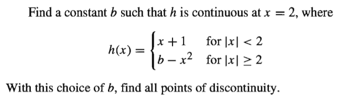 Find a constant b such that h is continuous at x = 2, where
x +1
for |x| < 2
h(x)
|b – x² for |x| >2
With this choice of b, find all points of discontinuity.
