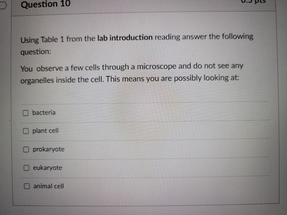 Question 10
Using Table 1 from the lab introduction reading answer the following
question:
You observe a few cells through a microscope and do not see any
organelles inside the cell. This means you are possibly looking at:
O bacteria
O plant cell
O prokaryote
O eukaryote
animal cell
