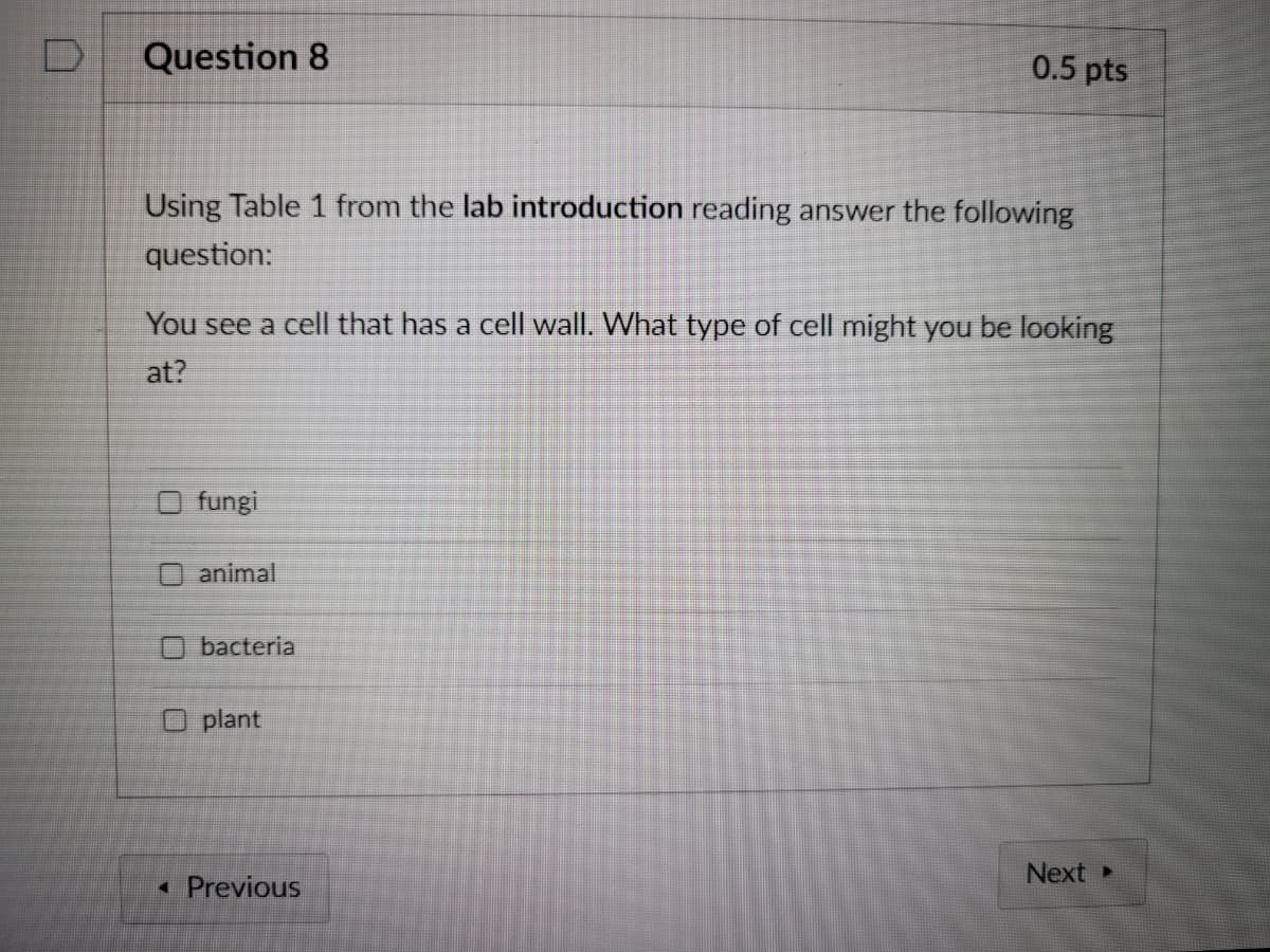 Question 8
0.5 pts
Using Table 1 from the lab introduction reading answer the following
question:
You see a cell that has a cell wall. What type of cell might you be looking
at?
fungi
O animal
bacteria
O plant
Next
• Previous
