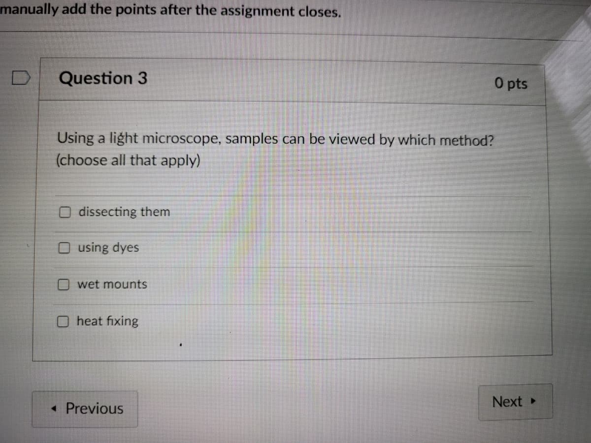 manually add the points after the assignment closes.
D
Question 3
O pts
Using a light microscope, samples can be viewed by which method?
(choose all that apply)
dissecting them
O using dyes
wet mounts
heat fixing
Next
• Previous
