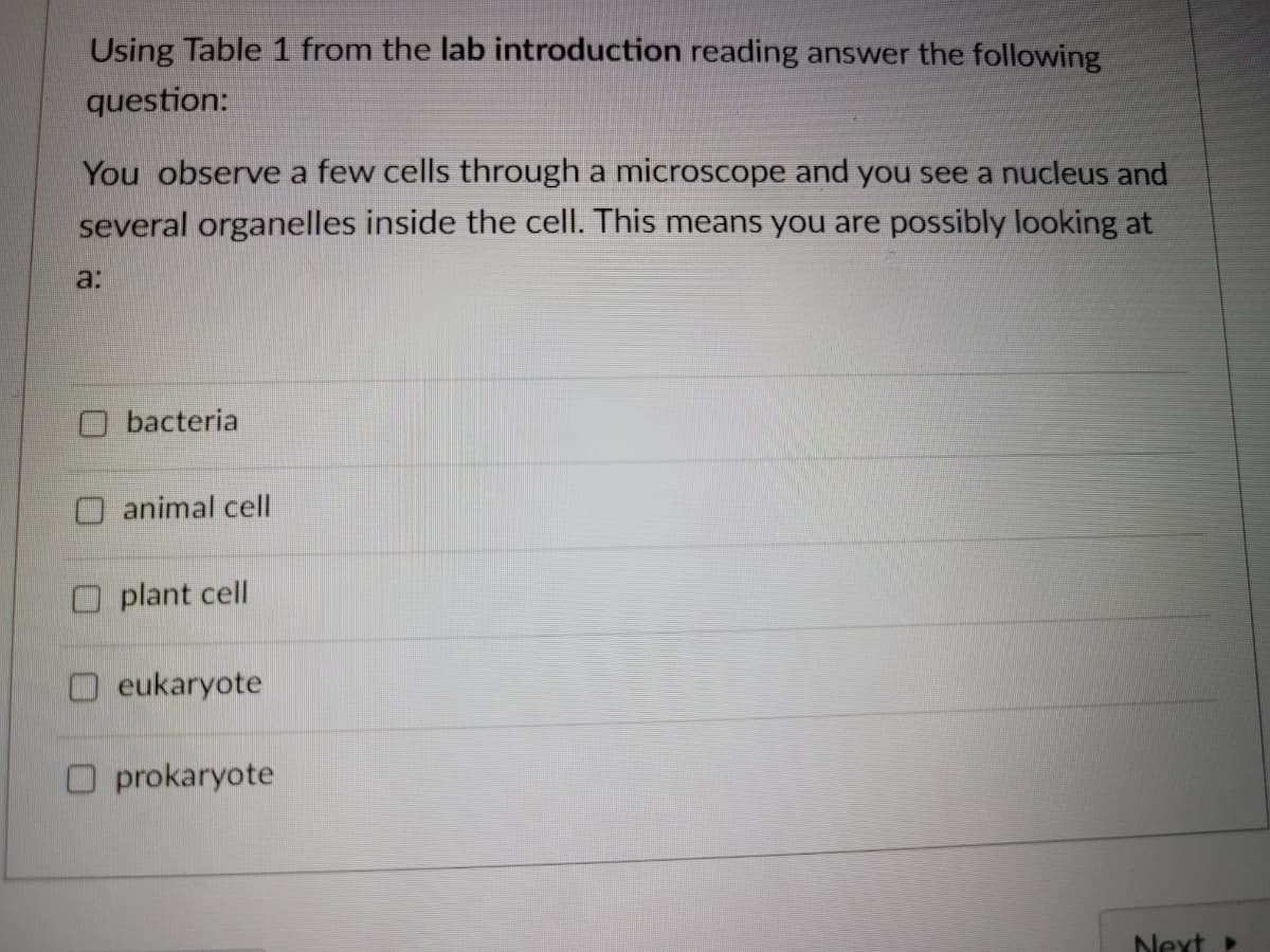 Using Table 1 from the lab introduction reading answer the following
question:
You observe a few cells through a microscope and you see a nucleus and
several organelles inside the cell. This means you are possibly looking at
a:
bacteria
animal cell
O plant cell
O eukaryote
O prokaryote
Next
