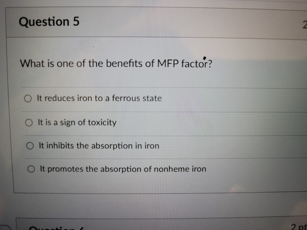 Question 5
What is one of the benefits of MFP factor?
It reduces iron to a ferrous state
O It is a sign of toxicity
O It inhibits the absorption in iron
O It promotes the absorption of nonheme iron
2 pt
