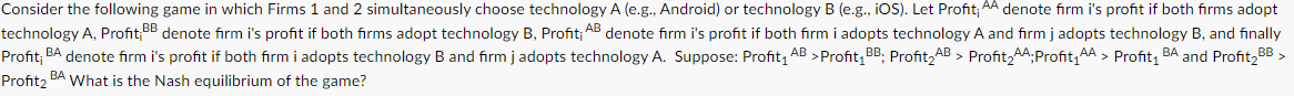 Consider the following game in which Firms 1 and 2 simultaneously choose technology A (e.g., Android) or technology B (e.g., iOS). Let Profit; AA denote firm i's profit if both firms adopt
technology A, Profit BB denote firm i's profit if both firms adopt technology B, Profit; AB denote firm i's profit if both firm i adopts technology A and firm j adopts technology B, and finally
Profit; BA denote firm i's profit if both firm i adopts technology B and firm j adopts technology A. Suppose: Profit₁ AB > Profit₁ BB: Profit₂AB > Profit₂AA;Profit₁AA > Profit₁ BA and Profit₂BB >
Profit₂ BA What is the Nash equilibrium of the game?