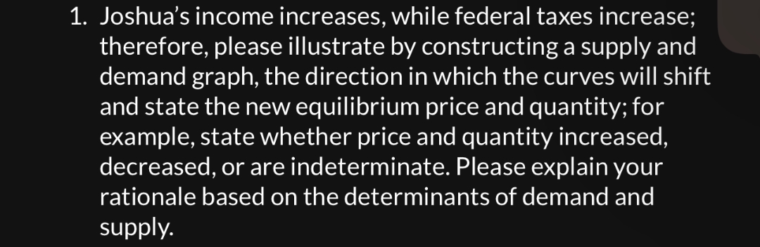 1. Joshua's income increases, while federal taxes increase;
therefore, please illustrate by constructing a supply and
demand graph, the direction in which the curves will shift
and state the new equilibrium price and quantity; for
example, state whether price and quantity increased,
decreased, or are indeterminate. Please explain your
rationale based on the determinants of demand and
supply.
