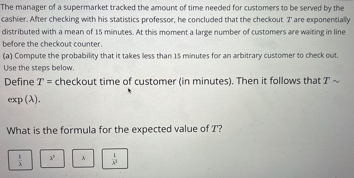 The manager of a supermarket tracked the amount of time needed for customers to be served by the
cashier. After checking with his statistics professor, he concluded that the checkout T are exponentially
distributed with a mean of 15 minutes. At this moment a large number of customers are waiting in line
before the checkout counter.
(a) Compute the probability that it takes less than 15 minutes for an arbitrary customer to check out.
Use the steps below.
Define T = checkout time of customer (in minutes). Then it follows that T~
-
exp (X).
What is the formula for the expected value of T?
1
A
1²
A
1
1²