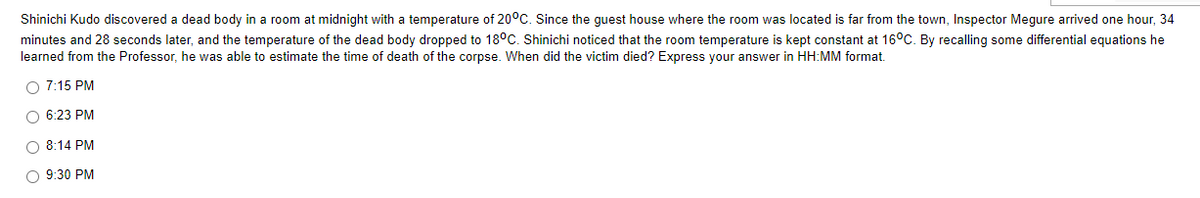 Shinichi Kudo discovered a dead body in a room at midnight with a temperature of 20°C. Since the guest house where the room was located is far from the town, Inspector Megure arrived one hour, 34
minutes and 28 seconds later, and the temperature of the dead body dropped to 18°C. Shinichi noticed that the room temperature is kept constant at 16°C. By recalling some differential equations he
learned from the Professor, he was able to estimate the time of death of the corpse. When did the victim died? Express your answer in HH:MM format.
O 7:15 PM
06:23 PM
O 8:14 PM
O 9:30 PM