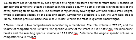 1.A pressure cooker operates by cooking food at a higher pressure and temperature than is possible at
atmospheric conditions. Steam is contained in the sealed pot, with a small vent hole in the middle of the
cover, allowing steam to escape. The pressure is regulated by covering the vent hole with a small weight,
which is displaced slightly by the escaping steam. Atmospheric pressure is 1 bar, the vent hole area is
7mm2, and the pressure inside should be 2.75 bar. What is the mass in kg of the small weight?
2.5team is held in two compartments separated by a membrane. The total volume is 777 ft3, and the
volume of compartment B is 280 ft3. The specific volume of the steam in B is 9.5 ft3/lbm. The membrane
breaks and the resulting specific volume is 12.75 ft3/lkm. Determine the original specific volume in
compartment A in ft3/ka.
