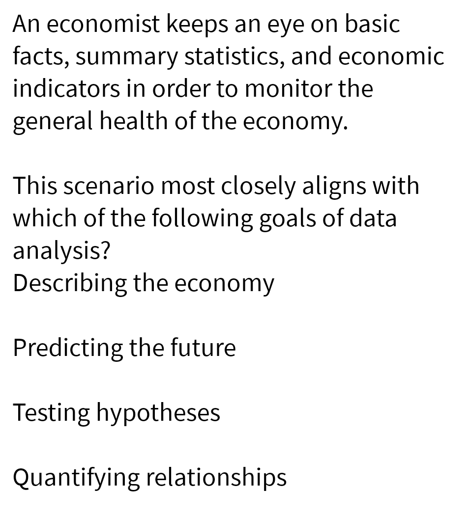 An economist keeps an eye on basic
facts, summary statistics, and economic
indicators in order to monitor the
general health of the economy.
This scenario most closely aligns with
which of the following goals of data
analysis?
Describing the economy
Predicting the future
Testing hypotheses
Quantifying relationships