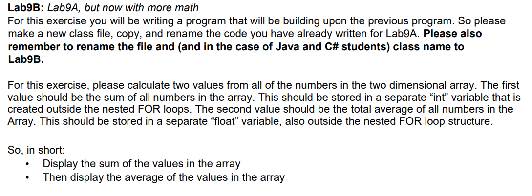 Lab9B: Lab9A, but now with more math
For this exercise you will be writing a program that will be building upon the previous program. So please
make a new class file, copy, and rename the code you have already written for Lab9A. Please also
remember to rename the file and (and in the case of Java and C# students) class name to
Lab9B.
For this exercise, please calculate two values from all of the numbers in the two dimensional array. The first
value should be the sum of all numbers in the array. This should be stored in a separate "int" variable that is
created outside the nested FOR loops. The second value should be the total average of all numbers in the
Array. This should be stored in a separate "float" variable, also outside the nested FOR loop structure.
So, in short:
●
Display the sum of the values in the array
Then display the average of the values in the array