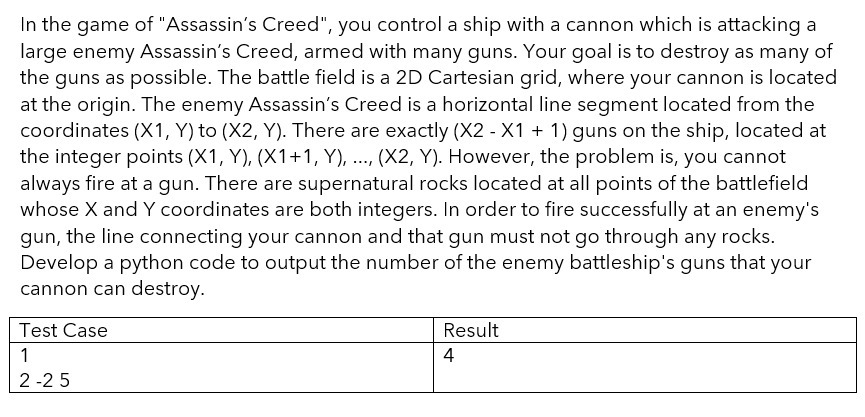 In the game of "Assassin's Creed", you control a ship with a cannon which is attacking a
large enemy Assassin's Creed, armed with many guns. Your goal is to destroy as many of
the guns as possible. The battle field is a 2D Cartesian grid, where your cannon is located
at the origin. The enemy Assassin's Creed is a horizontal line segment located from the
coordinates (X1, Y) to (X2, Y). There are exactly (X2 - X1 + 1) guns on the ship, located at
the integer points (X1, Y), (X1+1, Y), ..., (X2, Y). However, the problem is, you cannot
always fire at a gun. There are supernatural rocks located at all points of the battlefield
whose X and Y coordinates are both integers. In order to fire successfully at an enemy's
gun, the line connecting your cannon and that gun must not go through any rocks.
Develop a python code to output the number of the enemy battleship's guns that your
cannon can destroy.
Test Case
1
2-25
Result
4