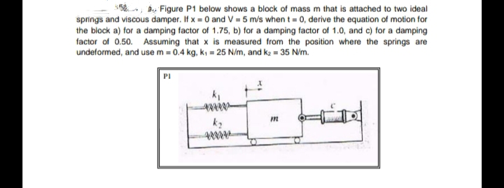 d, Figure P1 below shows a block of mass m that is attached to two ideal
springs and viscous damper. If x = 0 and V = 5 m/s when t = 0, derive the equation of motion for
the block a) for a damping factor of 1.75, b) for a damping factor of 1.0, and c) for a damping
factor of 0.50. Assuming that x is measured from the position where the springs are
undeformed, and use m = 0.4 kg, k, = 25 N/m, and k = 35 N/m.
PI
