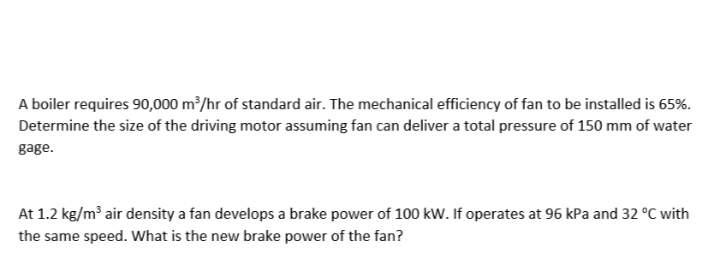 A boiler requires 90,000 m²/hr of standard air. The mechanical efficiency of fan to be installed is 65%.
Determine the size of the driving motor assuming fan can deliver a total pressure of 150 mm of water
gage.
At 1.2 kg/m air density a fan develops a brake power of 100 kw. If operates at 96 kPa and 32 °C with
the same speed. What is the new brake power of the fan?
