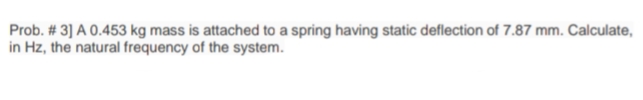 Prob. # 3] A 0.453 kg mass is attached to a spring having static deflection of 7.87 mm. Calculate,
in Hz, the natural frequency of the system.
