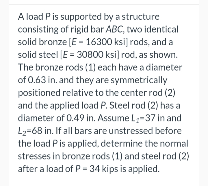 A load Pis supported by a structure
consisting of rigid bar ABC, two identical
solid bronze [E = 16300 ksi] rods, and a
solid steel [E = 30800 ksi] rod, as shown.
The bronze rods (1) each have a diameter
of 0.63 in. and they are symmetrically
positioned relative to the center rod (2)
and the applied load P. Steel rod (2) has a
diameter of 0.49 in. Assume L1=37 in and
L2=68 in. If all bars are unstressed before
the load P is applied, determine the normal
stresses in bronze rods (1) and steel rod (2)
after a load of P = 34 kips is applied.
%3D
%3D
