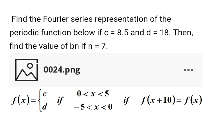 Find the Fourier series representation of the
periodic function below if c = 8.5 and d = 18. Then,
%3D
find the value of bn if n = 7.
0024.png
f(x)=
0 < x <5
if
-5<x<0
if f(x+10)= f(x)
