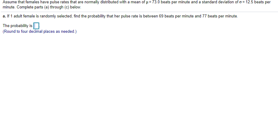 Assume that females have pulse rates that are normally distributed with a mean of u= 73.0 beats per minute and a standard deviation of o= 12.5 beats per
minute. Complete parts (a) through (c) below.
a. If 1 adult female is randomly selected, find the probability that her pulse rate is between 69 beats per minute and 77 beats per minute.
The probability is
(Round to four decimal places as needed.)
