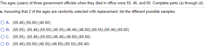 The ages (years) of three government officials when they died in office were 55, 46, and 60. Complete parts (a) through (d).
a. Assuming that 2 of the ages are randomly selected with replacement, list the different possible samples.
O A. (55,46).(55,60),(46,60)
O B. (55,55), (55,46). (55,60).(46,55).(46,46).(46,60).(60,55).(60,46).(60,60)
O C. (55,55), (55,46). (55,60).(46,46).(46,60).(60,60)
O D. (55,46).(55,60).(46,55).(46,60).(60,55).(60,46)
