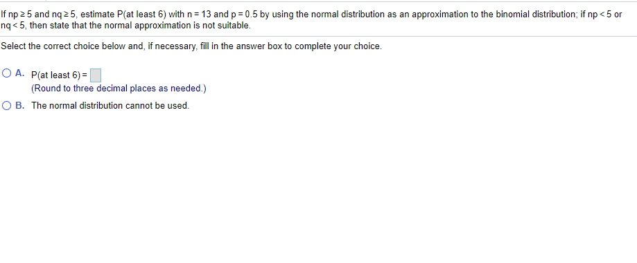 If np 2 5 and nq 2 5, estimate P(at least 6) with n= 13 andp= 0.5 by using the normal distribution as an approximation to the binomial distribution; if np < 5 or
nq < 5, then state that the normal approximation is not suitable.
Select the correct choice below and, if necessary, fill in the answer box to complete your choice.
O A. P(at least 6) =
(Round to three decimal places as needed.)
O B. The normal distribution cannot be used.
