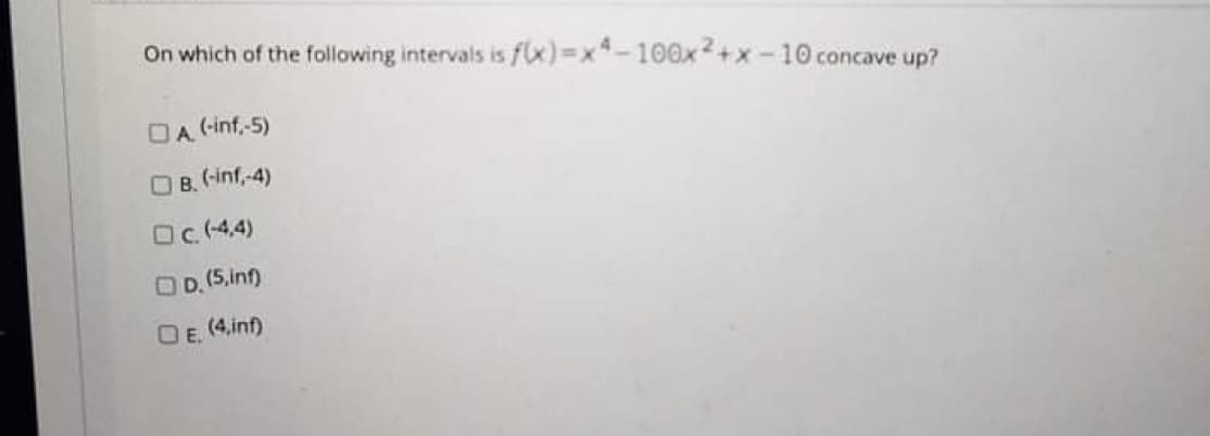 On which of the following intervals is f(x)%3Dx*-100x2+x-10 concave up?
DA (-inf,-5)
O B. (-inf,-4)
Oc (4.4)
OD. (5.inf)
OE.
(4,inf)
