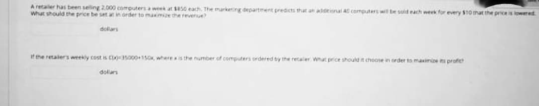 A retailer has been seling 2,000 eomputers a week at 50 each. The marketing departiment predicts that an additisnal S computers wil be sold each wverk for every $10 that the price is lowered
What should the price be set at in order to maime the revenue
dollars
If the retailers weekly cost is CI3000+15O, whereis the number of computers ordered by the retaler What price should it choose in order to masinize its profe
dollars
