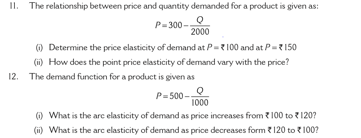 11.
The relationship between price and quantity demanded for a product is given as:
Q
P= 300-
2000
(i) Determine the price elasticity of demand at P = ? 100 and at P= ?150
(ii) How does the point price elasticity of demand vary with the price?
12.
The demand function for a product is given as
P= 500
1000
(i) What is the arc elasticity of demand as price increases from {100 to 120?
(ii) What is the arc elasticity of demand as price decreases form {120 to ? 100?
