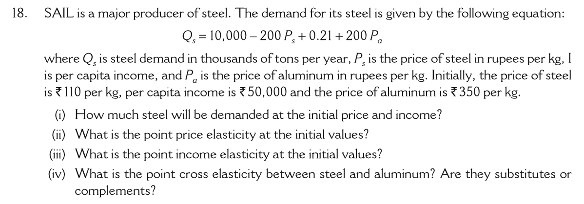 18.
SAIL is a major producer of steel. The demand for its steel is given by the following equation:
Q = 10,000 – 200 P, + 0.21 + 200 P,
where Q, is steel demand in thousands of tons per year, P, is the price of steel in rupees per kg, I
is per capita income, and P, is the price of aluminum in rupees per kg. Initially, the price of steel
is 110 per kg, per capita income is ?50,000 and the price of aluminum is ? 350 per kg.
(i) How much steel will be demanded at the initial price and income?
(ii) What is the point price elasticity at the initial values?
(iii) What is the point income elasticity at the initial values?
(iv) What is the point cross elasticity between steel and aluminum? Are they substitutes or
complements?

