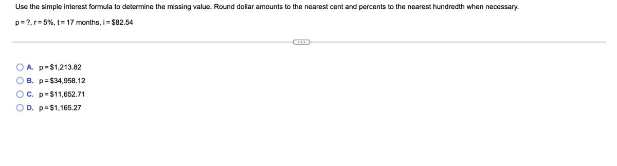 Use the simple interest formula to determine the missing value. Round dollar amounts to the nearest cent and percents to the nearest hundredth when necessary.
p= ?, r= 5%, t= 17 months, i = $82.54
O A. p=$1,213.82
O B. p= $34,958.12
OC. p=$11,652.71
O D. p=$1,165.27
