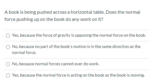 A book is being pushed across a horizontal table. Does the normal
force pushing up on the book do any work on it?
O Yes, because the force of gravity is opposing the normal force on the book.
O No, because no part of the book's motion is in the same direction as the
normal force.
O No, because normal forces cannot ever do work.
O Yes, because the normal force is acting on the book as the book is moving.
