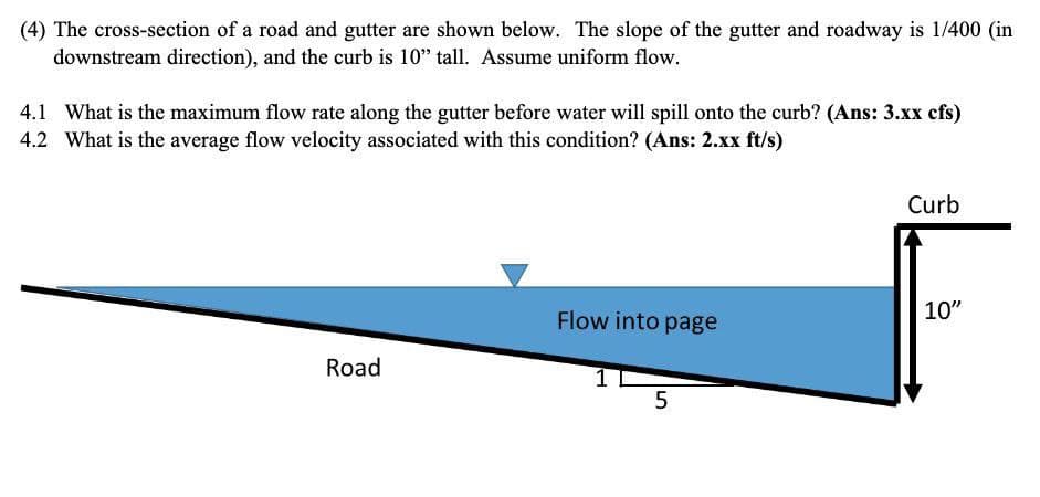 (4) The cross-section of a road and gutter are shown below. The slope of the gutter and roadway is 1/400 (in
downstream direction), and the curb is 10" tall. Assume uniform flow.
4.1 What is the maximum flow rate along the gutter before water will spill onto the curb? (Ans: 3.xx cfs)
4.2 What is the average flow velocity associated with this condition? (Ans: 2.xx ft/s)
Curb
Flow into page
10"
Road
5
