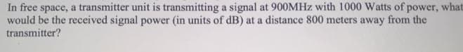 In free space, a transmitter unit is transmitting a signal at 900MHZ with 1000 Watts of power, what
would be the received signal power (in units of dB) at a distance 800 meters away from the
transmitter?
