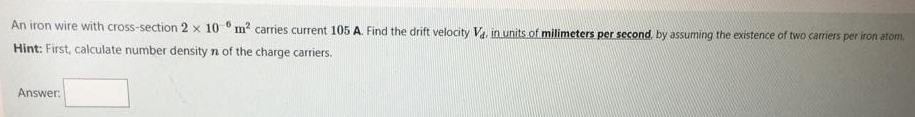 An iron wire with cross-section 2 x 10 0 m? carries current 105 A. Find the drift velocity V. in units of milimeters per second, by assuming the existence of two carriers per iron atom.
Hint: First, calculate number density n of the charge carriers.
Answer:
