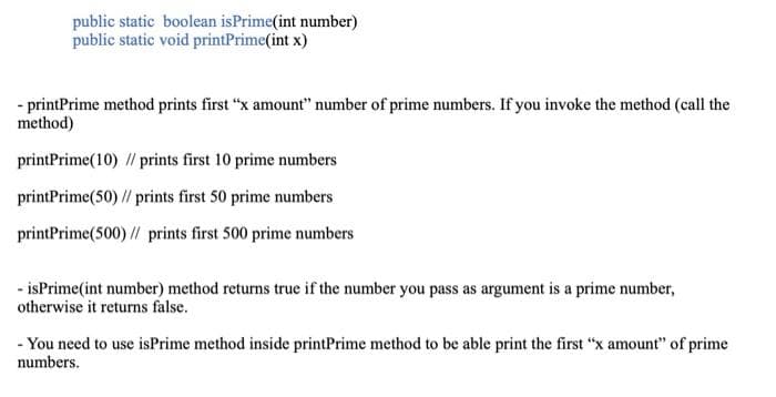 public static boolean isPrime(int number)
public static void printPrime(int x)
- printPrime method prints first "x amount" number of prime numbers. If you invoke the method (call the
method)
printPrime(10) // prints first 10 prime numbers
printPrime(50) // prints first 50 prime numbers
printPrime(500) // prints first 500 prime numbers
- isPrime(int number) method returns true if the number you pass as argument is a prime number,
otherwise it returns false.
- You need to use isPrime method inside printPrime method to be able print the first "x amount" of prime
numbers.
