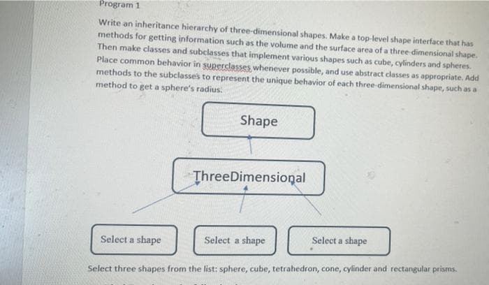 Program 1
Write an inheritance hierarchy of three-dimensional shapes. Make a top-level shape interface that has
methods for getting information such as the volume and the surface area of a three dimensional shape.
Then make classes and subclasses that implement various shapes such as cube, cylinders and spheres.
Place common behavior in superclasses whenever possible, and use abstract classes as appropriate. Add
methods to the subclasses to represent the unique behavior of each three-dimensional shape, such as a
method to get a sphere's radius.
Shape
ThreeDimensioņal
Select a shape
Select a shape
Select a shape
Select three shapes from the list: sphere, cube, tetrahedron, cone, cylinder and rectangular prisms.
