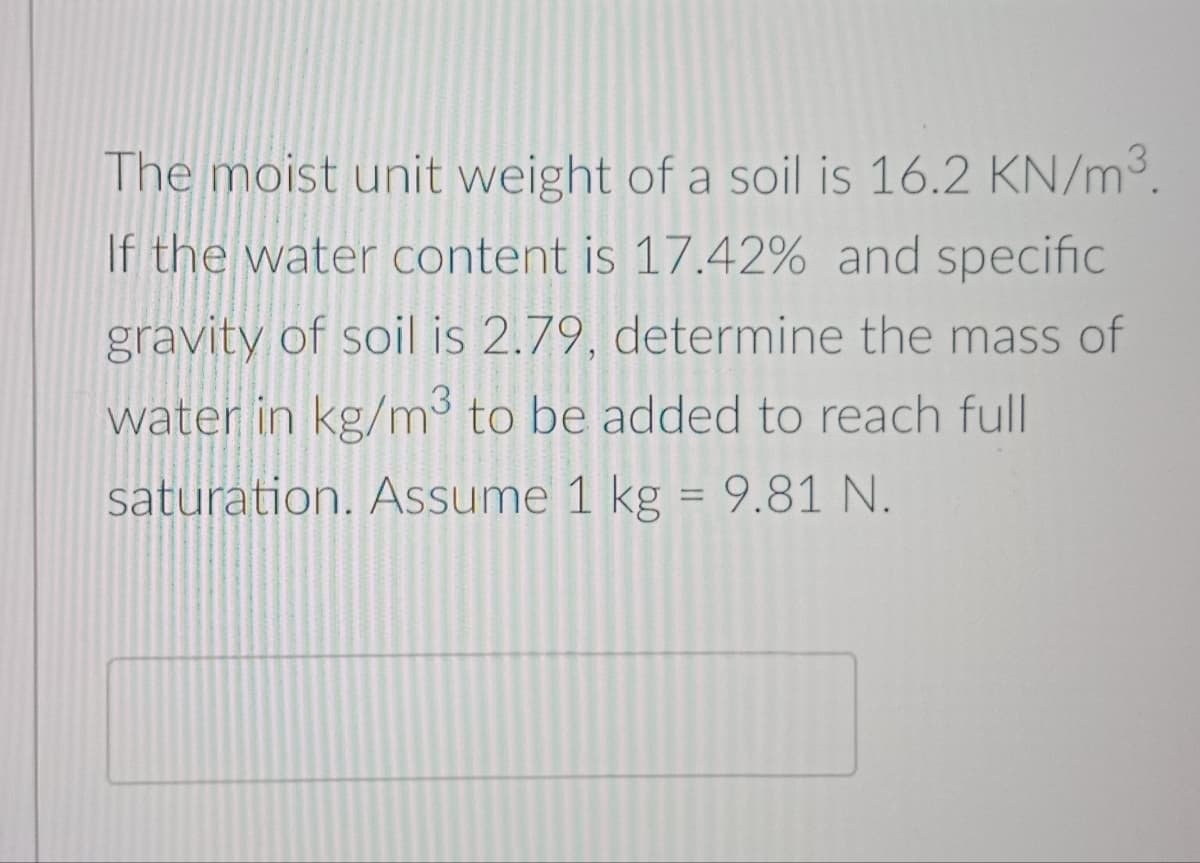 The moist unit weight of a soil is 16.2 KN/m.
If the water content is 17.42% and specific
gravity of soil is 2.79, determine the mass of
water in kg/m³ to be added to reach full
saturation. Assume 1 kg = 9.81 N.
