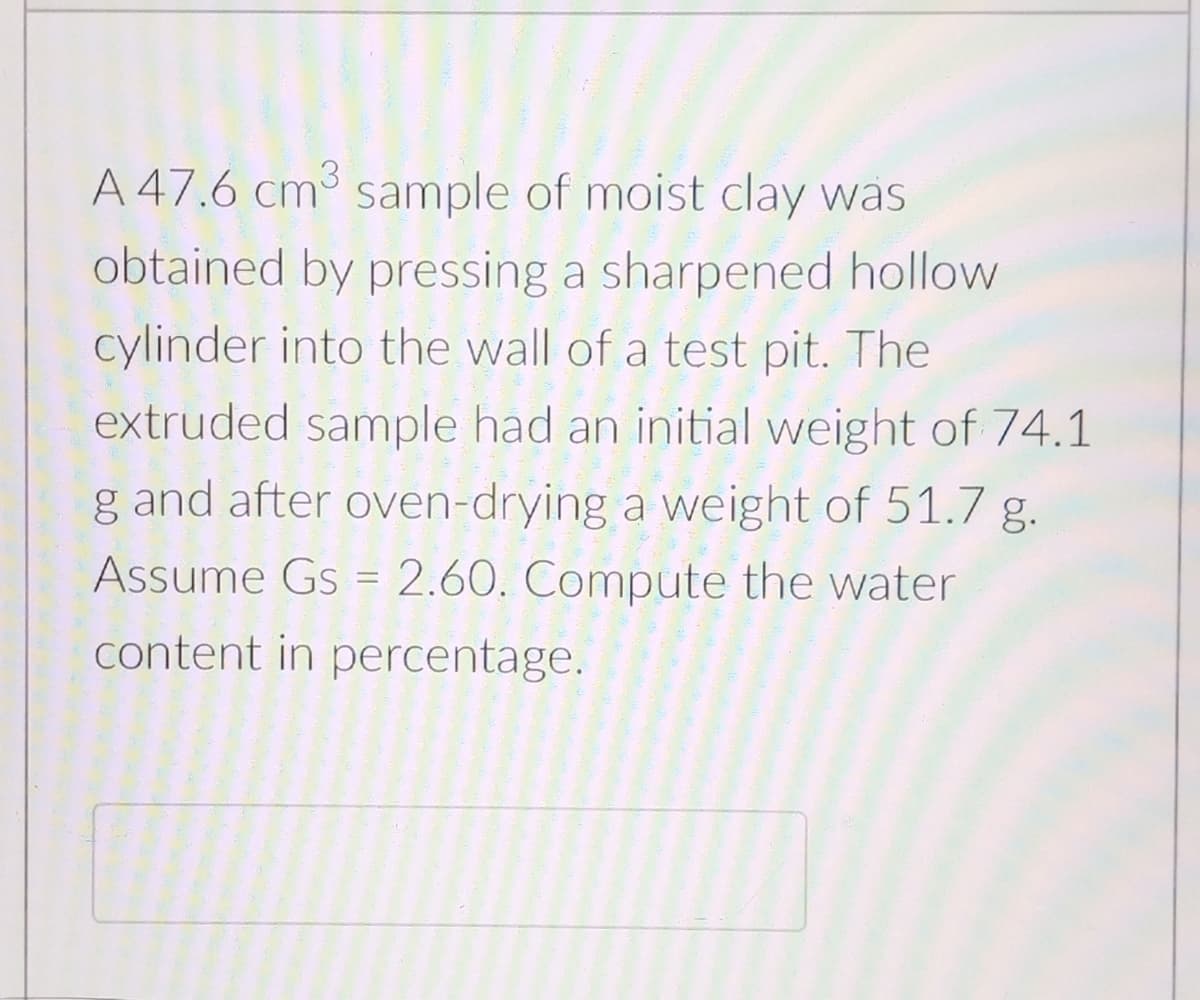 A 47.6 cm sample of moist clay was
obtained by pressing a sharpened hollow
cylinder into the wall of a test pit. The
extruded sample had an initial weight of 74.1
g and after oven-drying a weight of 51.7 g.
Assume Gs = 2.60. Compute the water
content in percentage.
