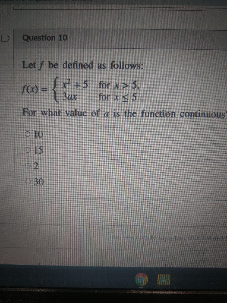 Question 10
Let f be defined as follows:
{3
2+5 for x> 5,
for x <5
f(x) =
%3D
Зах
For what value of a is the function continuous
o 10
O 15
0 2
O 30
No.new daa to save. Last checked at 11
