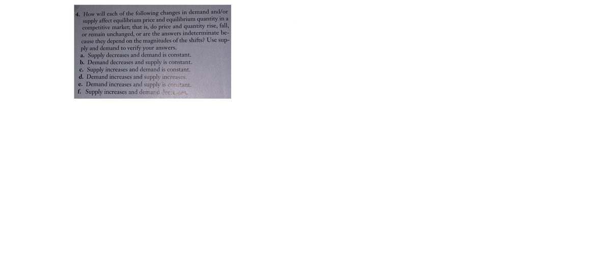 4. How will each of the following changes in demand and/or
supply affect equilibrium price and equilibrium quantity in a
competitive market; that is, do price and quantity rise, fall,
or remain unchanged, or are the answers indeterminate be-
cause they depend on the magnitudes of the shifts? Use sup-
ply and demand to verify your answers.
a. Supply decreases and demand is constant.
b. Demand decreases and supply is constant.
c. Supply increases and demand is constant.
d. Demand increases and supply increases.
e. Demand increases and supply is constant.
f. Supply increases and demand Jec cases.
