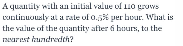 A quantity with an initial value of 110 grows
continuously at a rate of o.5% per hour. What is
the value of the quantity after 6 hours, to the
nearest hundredth?
