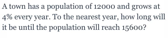 A town has a population of 12000 and grows at
4% every year. To the nearest year, how long will
it be until the population will reach 15600?
