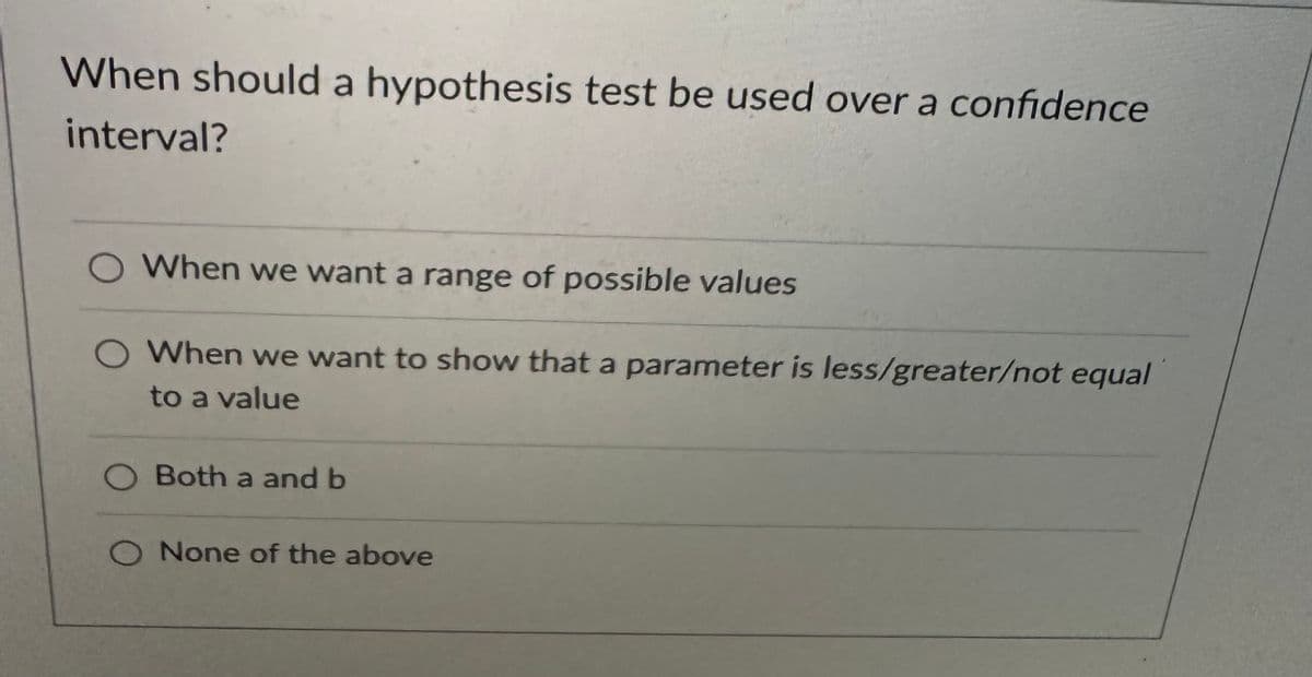 When should a hypothesis test be used over a confidence
interval?
When we want a range of possible values
O When we want to show that a parameter is less/greater/not equal
to a value
O Both a and b
O None of the above