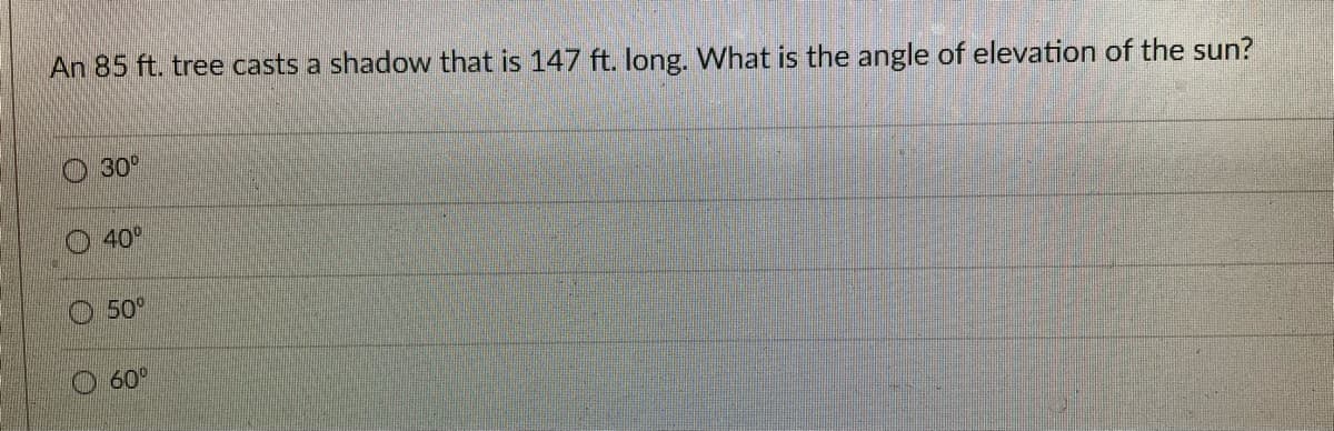An 85 ft. tree casts a shadow that is 147 ft. long. What is the angle of elevation of the sun?
30°
40°
50°
60°
