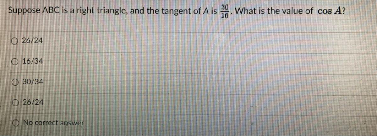 Suppose ABC is a right triangle, and the tangent of A is
30
What is the value of cos A?
16
O 26/24
16/34
O 30/34
O 26/24
O No correct answer
