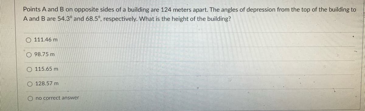 Points A and B on opposite sides of a building are 124 meters apart. The angles of depression from the top of the building to
A and B are 54.3° and 68.5°, respectively. What is the height of the building?
O 111.46 m
O 98.75 m
115.65 m
128.57 m
O no correct answer
