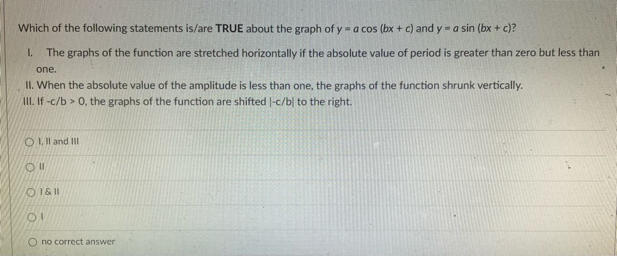 Which of the following statements is/are TRUE about the graph of y = a cos (bx + c) and y = a sin (bx + c)?
I.
The graphs of the function are stretched horizontally if the absolute value of period is greater than zero but less than
one.
II. When the absolute value of the amplitude is less than one, the graphs of the function shrunk vertically.
AII. If -c/b > 0, the graphs of the function are shifted |-c/b| to the right.
O I. Il and III
OI & I
no correct answer
