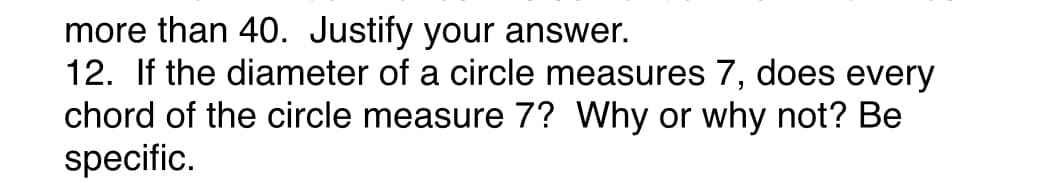 more than 40. Justify your answer.
12. If the diameter of a circle measures 7, does every
chord of the circle measure 7? Why or why not? Be
specific.
