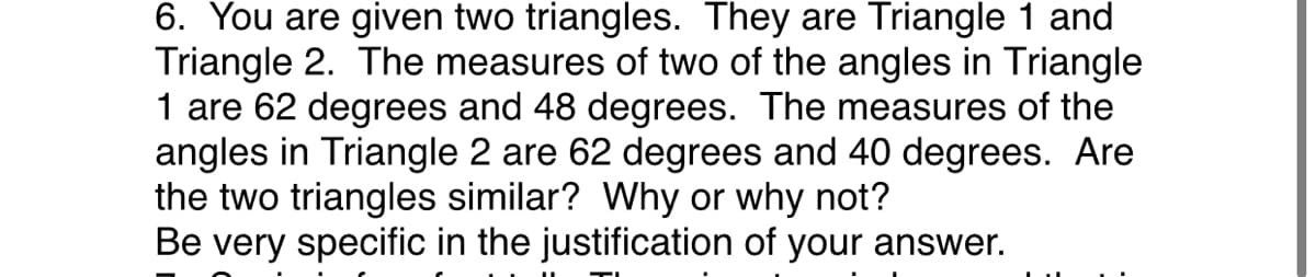 6. You are given two triangles. They are Triangle 1 and
Triangle 2. The measures of two of the angles in Triangle
1 are 62 degrees and 48 degrees. The measures of the
angles in Triangle 2 are 62 degrees and 40 degrees. Are
the two triangles similar? Why or why not?
Be very specific in the justification of your answer.
