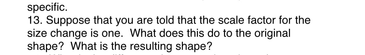 specific.
13. Suppose that you are told that the scale factor for the
size change is one. What does this do to the original
shape? What is the resulting shape?
