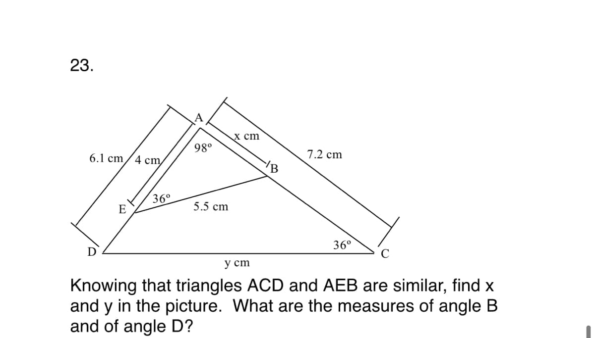 23.
x сm
98°
7.2 cm
6.1 cm
4 сm,
/B
36°
5.5 cm
E
36°
D
у ст
Knowing that triangles ACD and AEB are similar, find x
and y in the picture. What are the measures of angle B
and of angle D?
