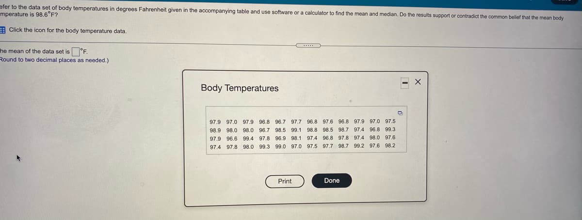 efer to the data set of body temperatures in degrees Fahrenheit given in the accompanying table and use software or a calculator to find the mean and median. Do the results support or contradict the common belief that the mean body
mperature is 98.6°F?
E Click the icon for the body temperature data.
he mean of the data set is °F.
Round to two decimal places as needed.)
Body Temperatures
97.9 97.0 97.9 96.8 96.7 97.7 96.8 97.6 96.8 97.9 97.0 97.5
98.9 98.0 98.0 96.7 98.5 99.1 98.8 98.5 98.7 97,4 96.8 99.3
97.9 96.6 99.4
97.8 96.9 98.1 97.4 96.8 97.8 97.4 98.0 97.6
97.4 97.8 98.0 99.3 99.0 97.0 97.5 97.7 98.7 99.2 97.6 98.2
Print
Done
