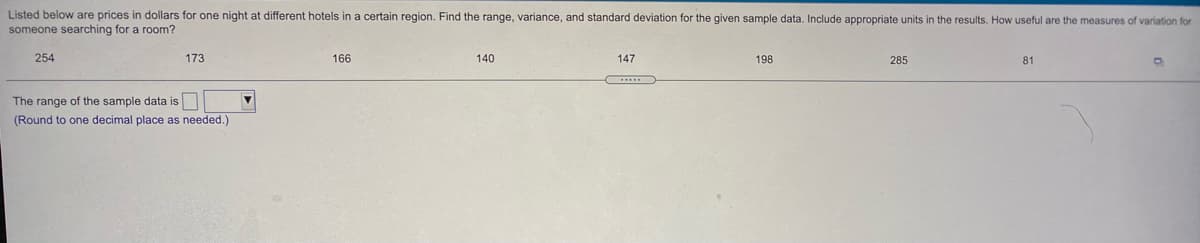 Listed below are prices in dollars for one night at different hotels in a certain region. Find the range, variance, and standard deviation for the given sample data. Include appropriate units in the results. How useful are the measures of variation for
someone searching for a room?
254
173
166
140
147
198
285
81
The range of the sample data is
(Round to one decimal place as needed.)
